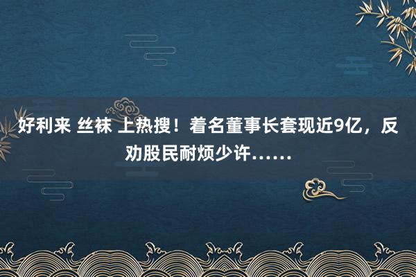 好利来 丝袜 上热搜！着名董事长套现近9亿，反劝股民耐烦少许……