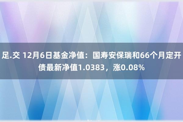 足.交 12月6日基金净值：国寿安保瑞和66个月定开债最新净值1.0383，涨0.08%