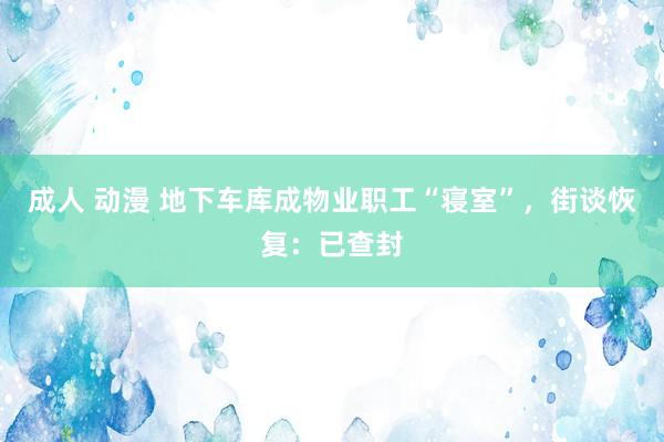成人 动漫 地下车库成物业职工“寝室”，街谈恢复：已查封