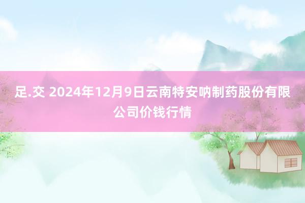 足.交 2024年12月9日云南特安呐制药股份有限公司价钱行情