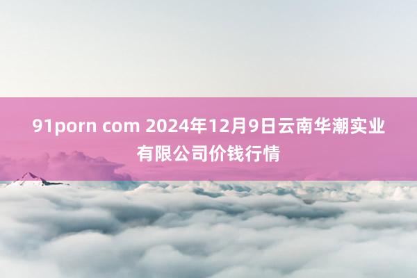 91porn com 2024年12月9日云南华潮实业有限公司价钱行情