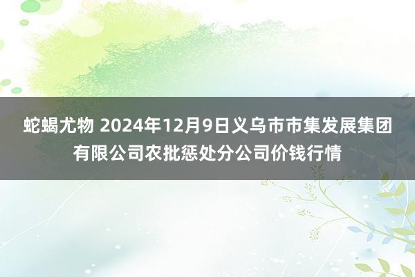 蛇蝎尤物 2024年12月9日义乌市市集发展集团有限公司农批惩处分公司价钱行情