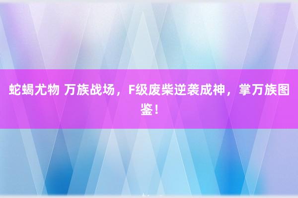 蛇蝎尤物 万族战场，F级废柴逆袭成神，掌万族图鉴！