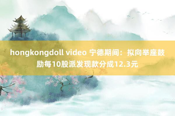 hongkongdoll video 宁德期间：拟向举座鼓励每10股派发现款分成12.3元