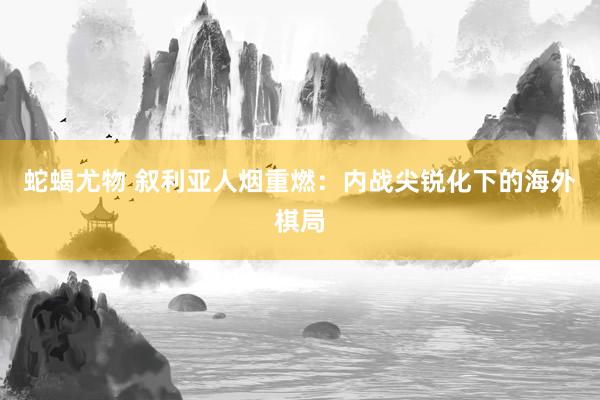 蛇蝎尤物 叙利亚人烟重燃：内战尖锐化下的海外棋局