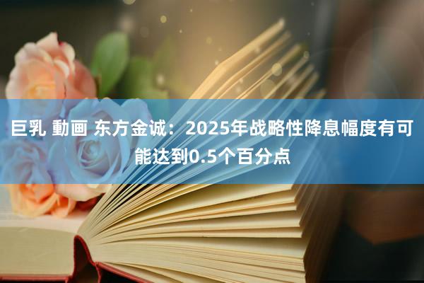 巨乳 動画 东方金诚：2025年战略性降息幅度有可能达到0.5个百分点
