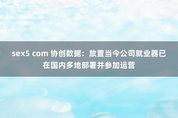 sex5 com 协创数据：放置当今公司就业器已在国内多地部署并参加运营