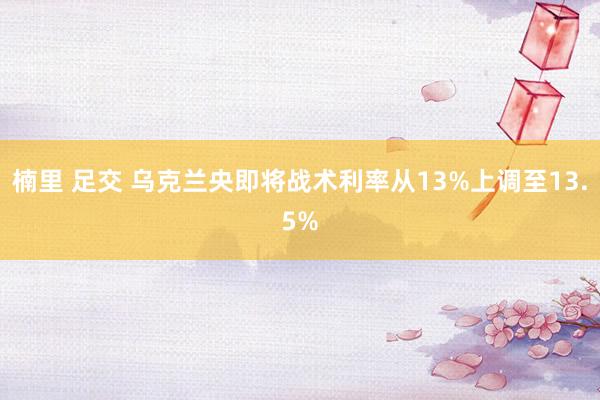 楠里 足交 乌克兰央即将战术利率从13%上调至13.5%