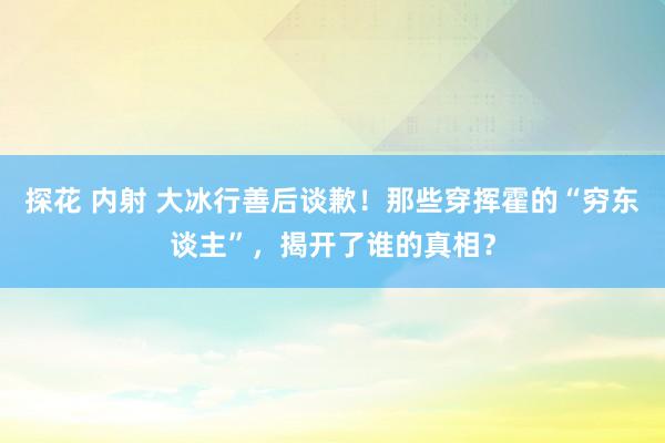 探花 内射 大冰行善后谈歉！那些穿挥霍的“穷东谈主”，揭开了谁的真相？