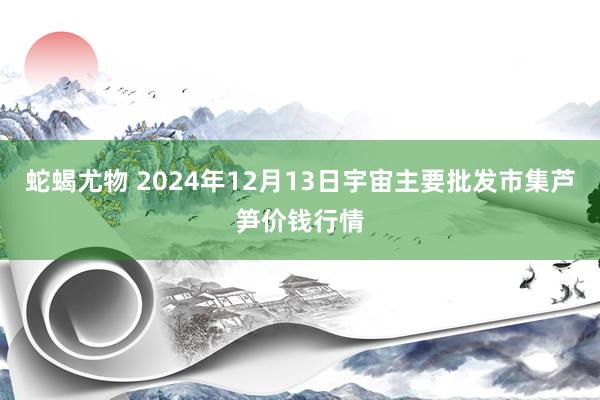 蛇蝎尤物 2024年12月13日宇宙主要批发市集芦笋价钱行情