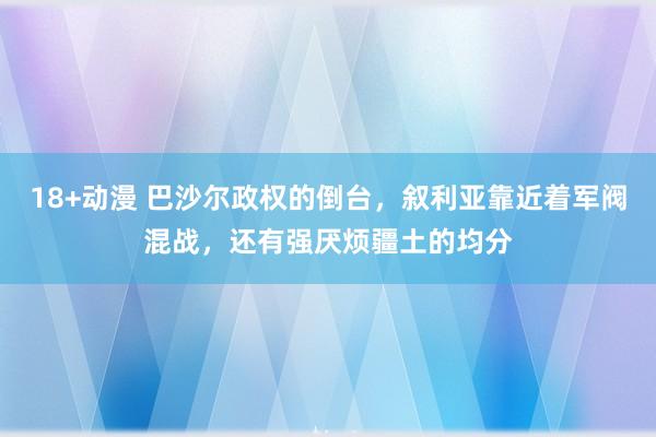 18+动漫 巴沙尔政权的倒台，叙利亚靠近着军阀混战，还有强厌烦疆土的均分