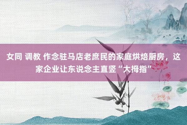 女同 调教 作念驻马店老庶民的家庭烘焙厨房，这家企业让东说念主直竖“大拇指”
