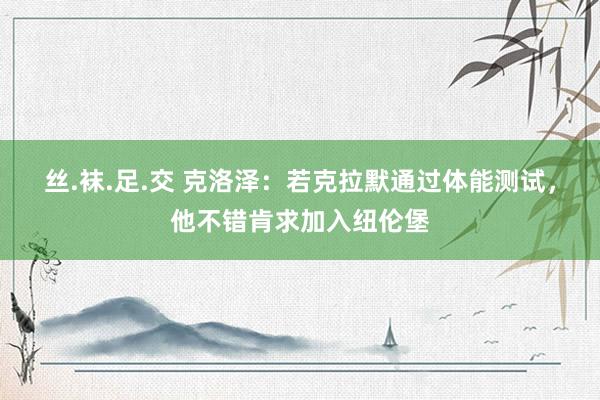 丝.袜.足.交 克洛泽：若克拉默通过体能测试，他不错肯求加入纽伦堡
