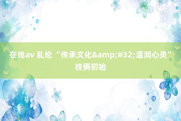 在线av 乱伦 “传承文化&#32;温润心灵”技俩初始