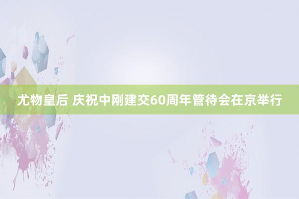 尤物皇后 庆祝中刚建交60周年管待会在京举行