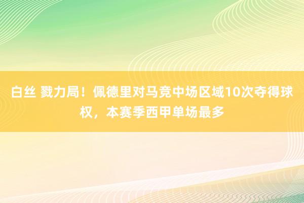 白丝 戮力局！佩德里对马竞中场区域10次夺得球权，本赛季西甲单场最多