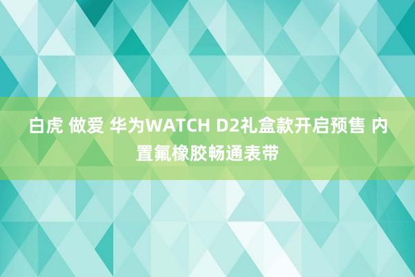 白虎 做爱 华为WATCH D2礼盒款开启预售 内置氟橡胶畅通表带