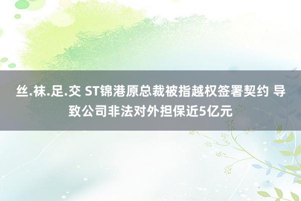 丝.袜.足.交 ST锦港原总裁被指越权签署契约 导致公司非法对外担保近5亿元