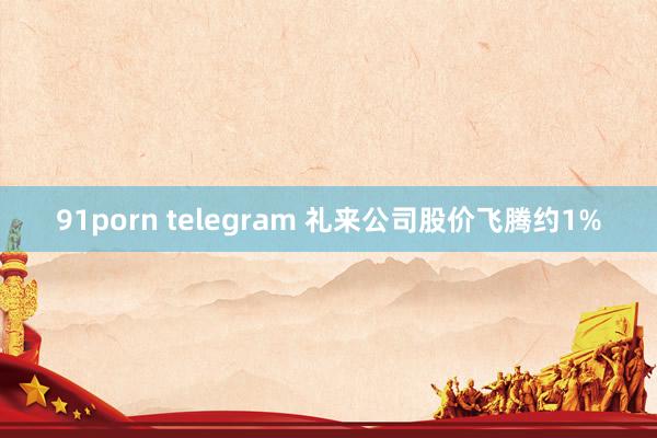 91porn telegram 礼来公司股价飞腾约1%