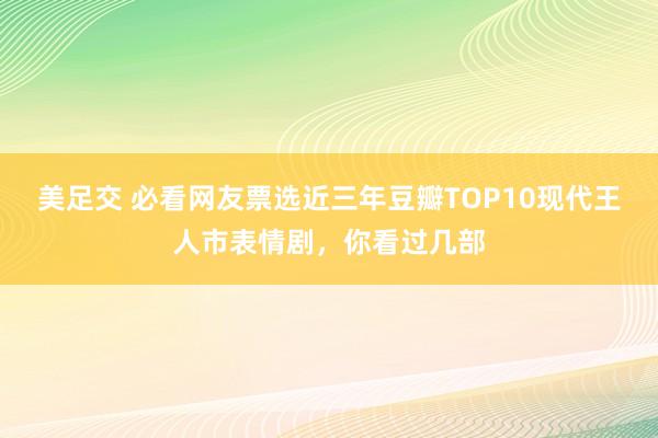 美足交 必看网友票选近三年豆瓣TOP10现代王人市表情剧，你看过几部