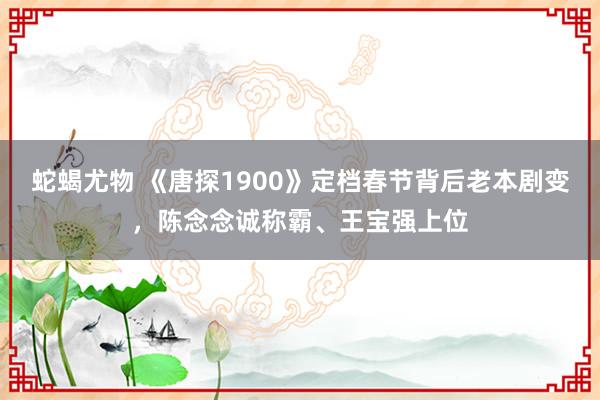 蛇蝎尤物 《唐探1900》定档春节背后老本剧变，陈念念诚称霸、王宝强上位