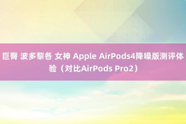 巨臀 波多黎各 女神 Apple AirPods4降噪版测评体验（对比AirPods Pro2）