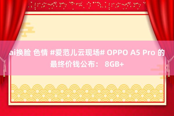 ai换脸 色情 #爱范儿云现场# OPPO A5 Pro 的最终价钱公布： 8GB+