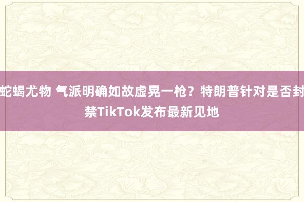 蛇蝎尤物 气派明确如故虚晃一枪？特朗普针对是否封禁TikTok发布最新见地