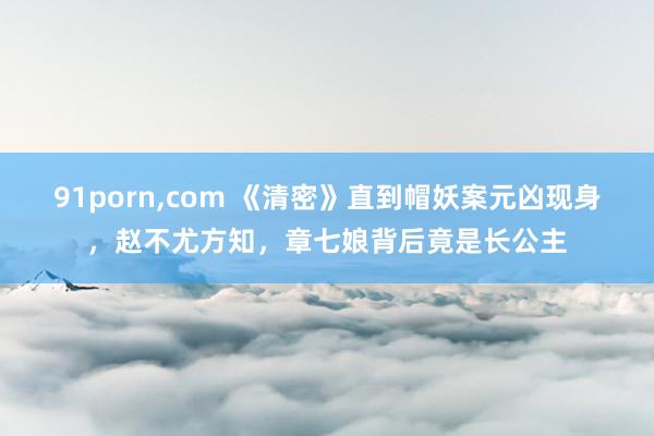 91porn，com 《清密》直到帽妖案元凶现身，赵不尤方知，章七娘背后竟是长公主