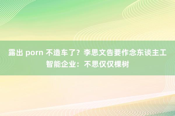 露出 porn 不造车了？李思文告要作念东谈主工智能企业：不思仅仅棵树