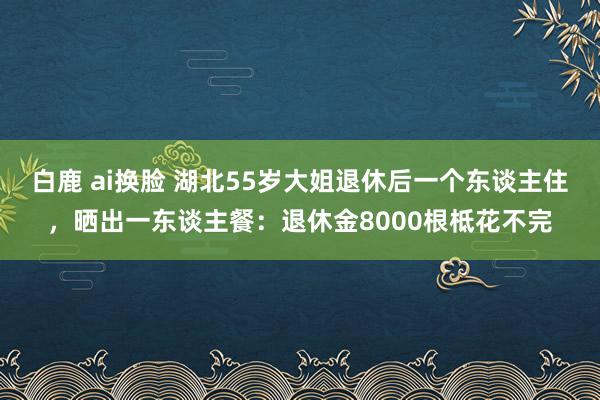 白鹿 ai换脸 湖北55岁大姐退休后一个东谈主住，晒出一东谈主餐：退休金8000根柢花不完