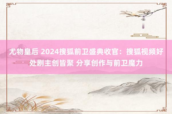 尤物皇后 2024搜狐前卫盛典收官：搜狐视频好处剧主创皆聚 分享创作与前卫魔力