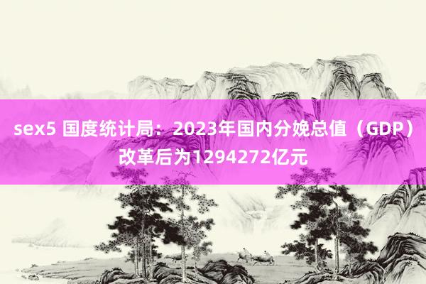 sex5 国度统计局：2023年国内分娩总值（GDP）改革后为1294272亿元