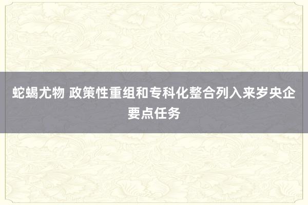 蛇蝎尤物 政策性重组和专科化整合列入来岁央企要点任务