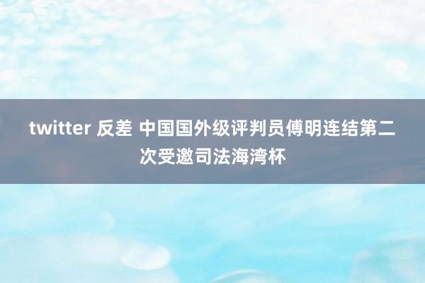 twitter 反差 中国国外级评判员傅明连结第二次受邀司法海湾杯