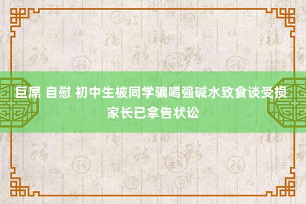 巨屌 自慰 初中生被同学骗喝强碱水致食谈受损 家长已拿告状讼