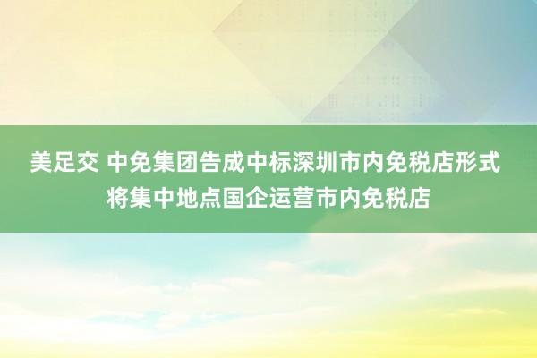 美足交 中免集团告成中标深圳市内免税店形式 将集中地点国企运营市内免税店