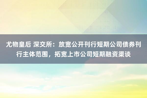 尤物皇后 深交所：放宽公开刊行短期公司债券刊行主体范围，拓宽上市公司短期融资渠谈