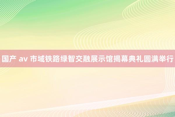 国产 av 市域铁路绿智交融展示馆揭幕典礼圆满举行