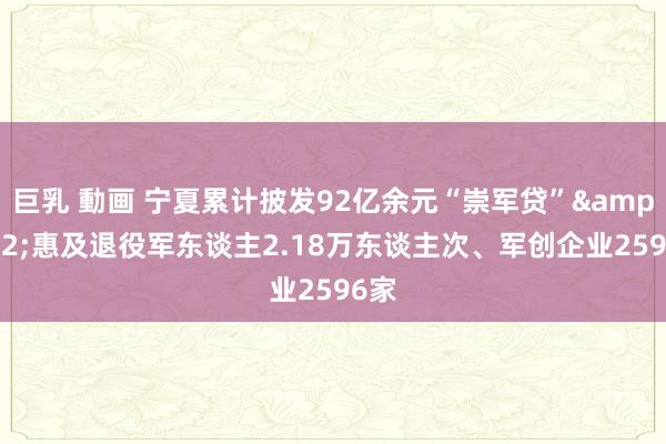 巨乳 動画 宁夏累计披发92亿余元“崇军贷”&#32;惠及退役军东谈主2.18万东谈主次、军创企业2596家