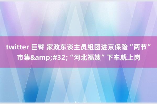 twitter 巨臀 家政东谈主员组团进京保险“两节”市集&#32;“河北福嫂”下车就上岗