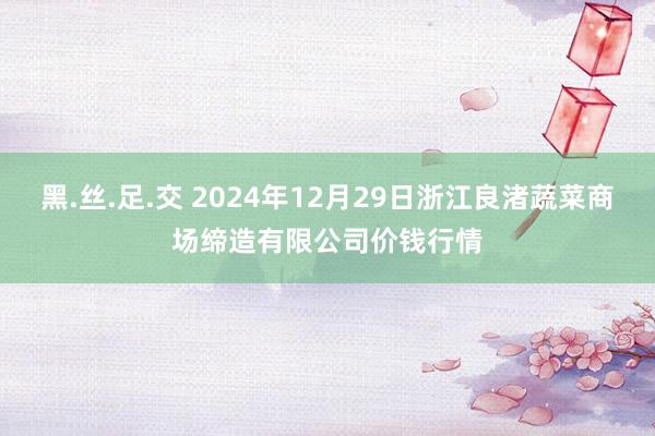 黑.丝.足.交 2024年12月29日浙江良渚蔬菜商场缔造有限公司价钱行情