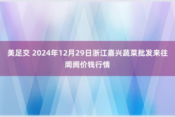 美足交 2024年12月29日浙江嘉兴蔬菜批发来往阛阓价钱行情