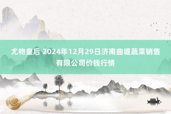 尤物皇后 2024年12月29日济南曲堤蔬菜销售有限公司价钱行情