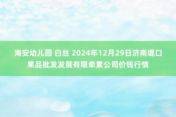 海安幼儿园 白丝 2024年12月29日济南堤口果品批发发展有限牵累公司价钱行情