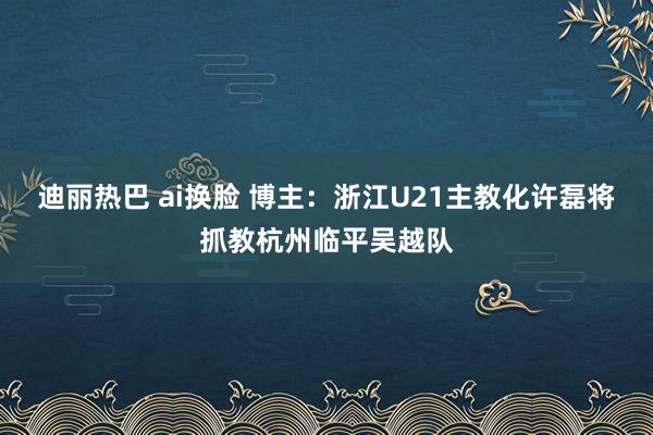 迪丽热巴 ai换脸 博主：浙江U21主教化许磊将抓教杭州临平吴越队