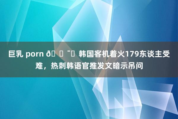 巨乳 porn 🕯️韩国客机着火179东谈主受难，热刺韩语官推发文暗示吊问