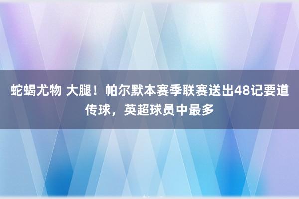 蛇蝎尤物 大腿！帕尔默本赛季联赛送出48记要道传球，英超球员中最多