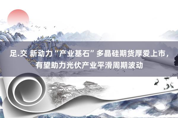 足.交 新动力“产业基石”多晶硅期货厚爱上市，有望助力光伏产业平滑周期波动