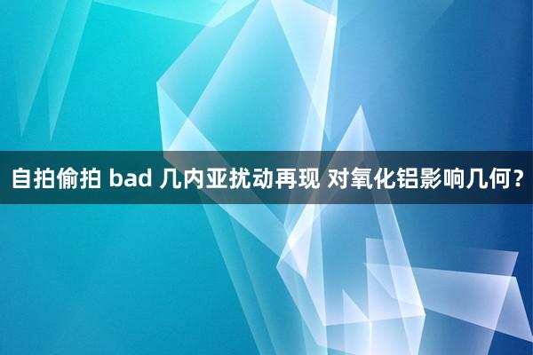 自拍偷拍 bad 几内亚扰动再现 对氧化铝影响几何？